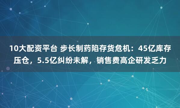10大配资平台 步长制药陷存货危机：45亿库存压仓，5.5亿纠纷未解，销售费高企研发乏力
