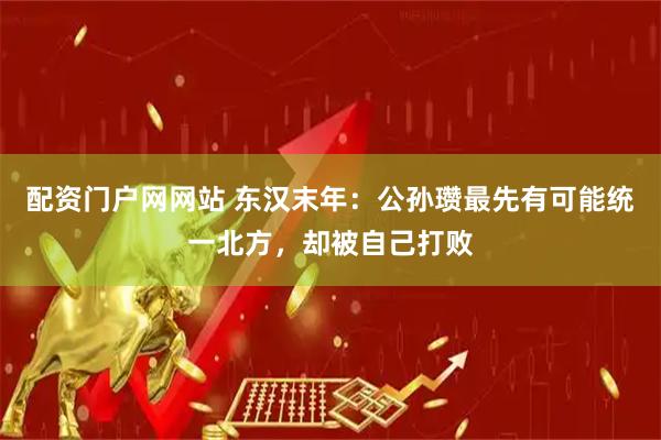 配资门户网网站 东汉末年：公孙瓒最先有可能统一北方，却被自己打败