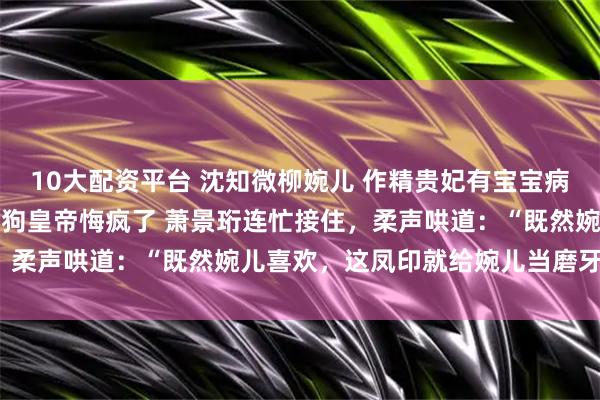10大配资平台 沈知微柳婉儿 作精贵妃有宝宝病我许愿让她变智障巨婴后狗皇帝悔疯了 萧景珩连忙接住，柔声哄道：“既然婉儿喜欢，这凤印就给婉儿当磨牙棒了。