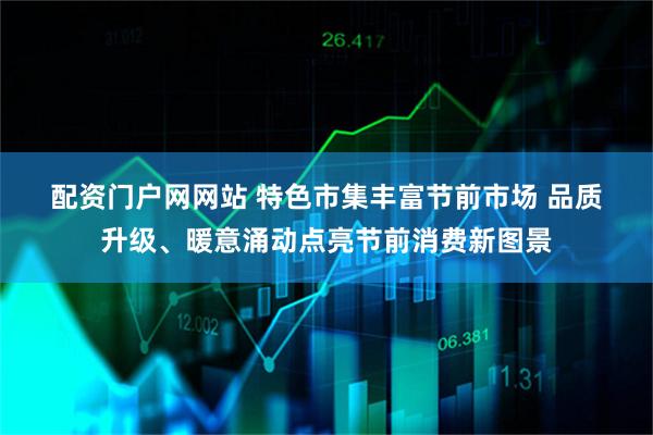 配资门户网网站 特色市集丰富节前市场 品质升级、暖意涌动点亮节前消费新图景