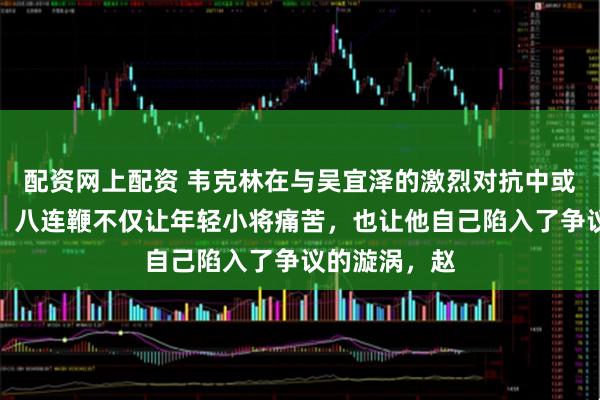 配资网上配资 韦克林在与吴宜泽的激烈对抗中或许应该反思,八连鞭不仅让年轻小将痛苦,也让他自己陷入了争议的漩涡,赵