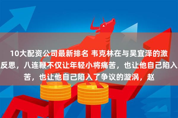 10大配资公司最新排名 韦克林在与吴宜泽的激烈对抗中或许应该反思，八连鞭不仅让年轻小将痛苦，也让他自己陷入了争议的漩涡，赵