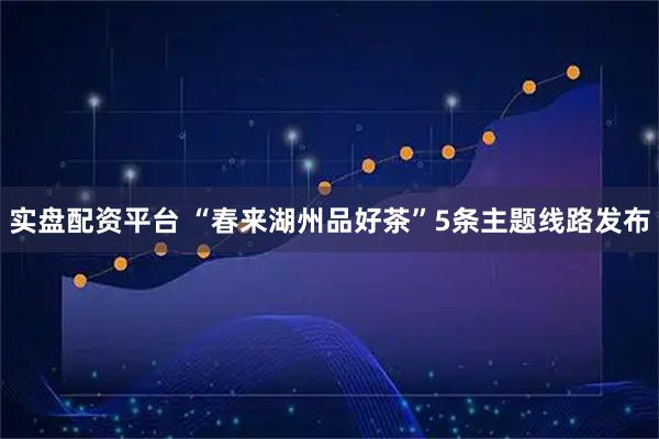 实盘配资平台 “春来湖州品好茶”5条主题线路发布