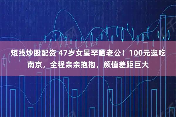 短线炒股配资 47岁女星罕晒老公！100元逛吃南京，全程亲亲抱抱，颜值差距巨大