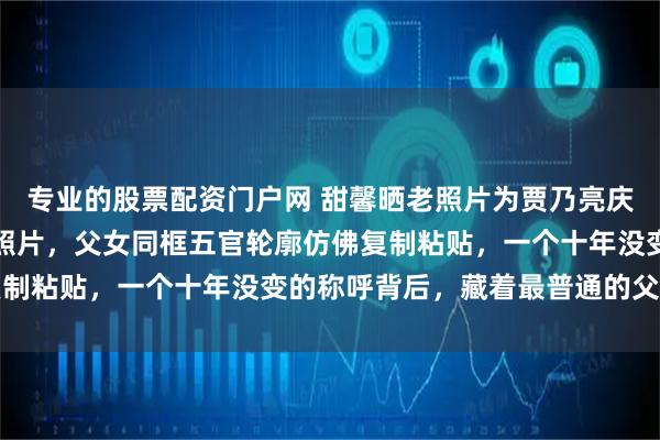 专业的股票配资门户网 甜馨晒老照片为贾乃亮庆生，晒一家三口合影老照片，父女同框五官轮廓仿佛复制粘贴，一个十年没变的称呼背后，藏着最普通的父女情