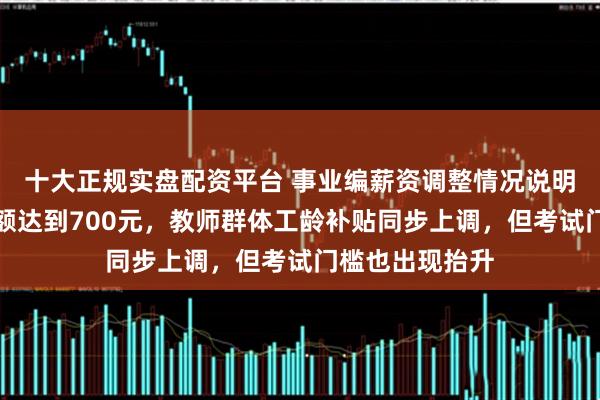 十大正规实盘配资平台 事业编薪资调整情况说明：最高上涨金额达到700元，教师群体工龄补贴同步上调，但考试门槛也出现抬升