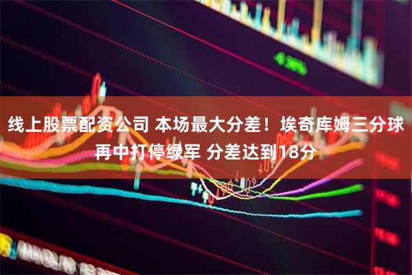 线上股票配资公司 本场最大分差！埃奇库姆三分球再中打停绿军 分差达到18分