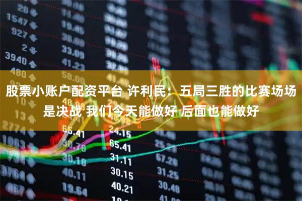 股票小账户配资平台 许利民：五局三胜的比赛场场是决战 我们今天能做好 后面也能做好