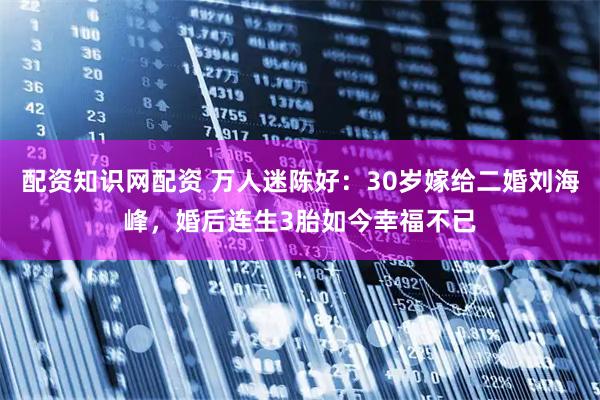 配资知识网配资 万人迷陈好：30岁嫁给二婚刘海峰，婚后连生3胎如今幸福不已