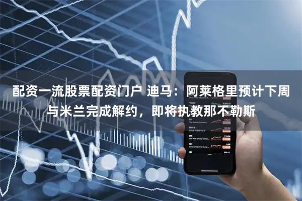 配资一流股票配资门户 迪马：阿莱格里预计下周与米兰完成解约，即将执教那不勒斯