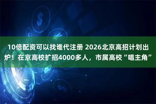 10倍配资可以找谁代注册 2026北京高招计划出炉！在京高校扩招4000多人，市属高校“唱主角”