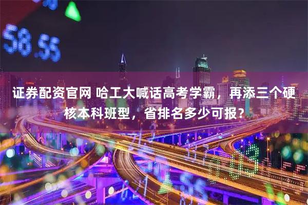 证券配资官网 哈工大喊话高考学霸，再添三个硬核本科班型，省排名多少可报？