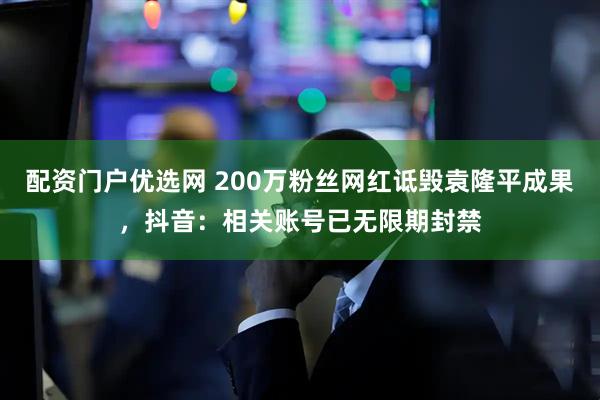 配资门户优选网 200万粉丝网红诋毁袁隆平成果，抖音：相关账号已无限期封禁