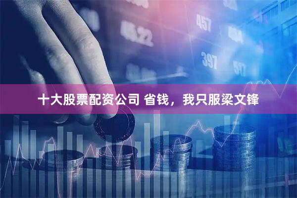 十大股票配资公司 省钱，我只服梁文锋