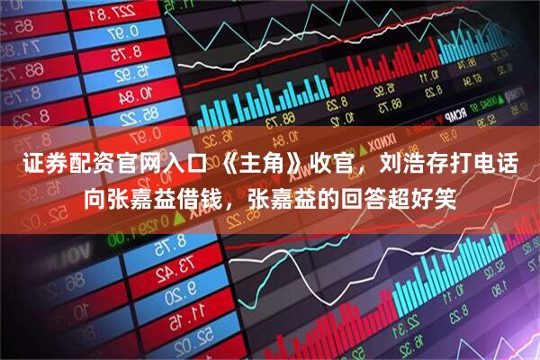 证券配资官网入口 《主角》收官，刘浩存打电话向张嘉益借钱，张嘉益的回答超好笑
