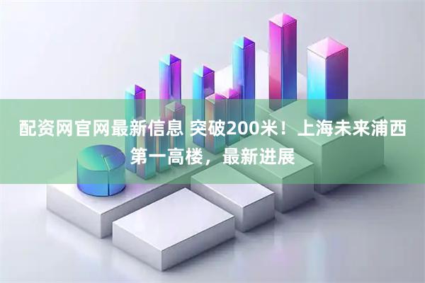 配资网官网最新信息 突破200米！上海未来浦西第一高楼，最新进展