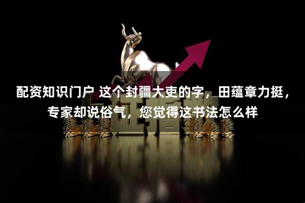 配资知识门户 这个封疆大吏的字，田蕴章力挺，专家却说俗气，您觉得这书法怎么样