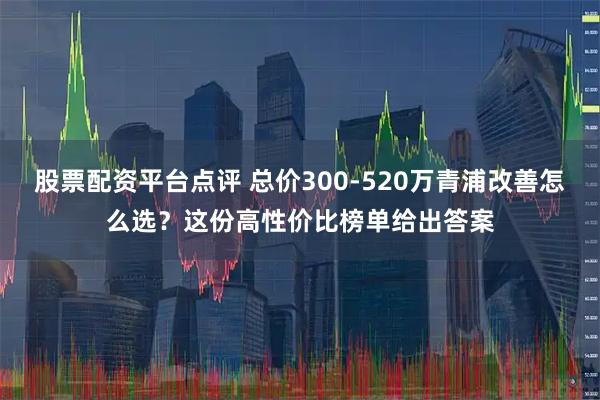 股票配资平台点评 总价300-520万青浦改善怎么选？这份高性价比榜单给出答案