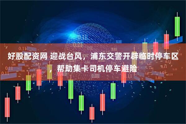 好股配资网 迎战台风，浦东交警开辟临时停车区，帮助集卡司机停车避险
