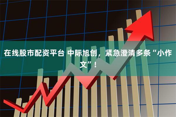 在线股市配资平台 中际旭创，紧急澄清多条“小作文”！