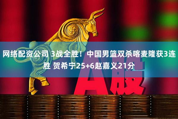 网络配资公司 3战全胜！中国男篮双杀喀麦隆获3连胜 贺希宁25+6赵嘉义21分