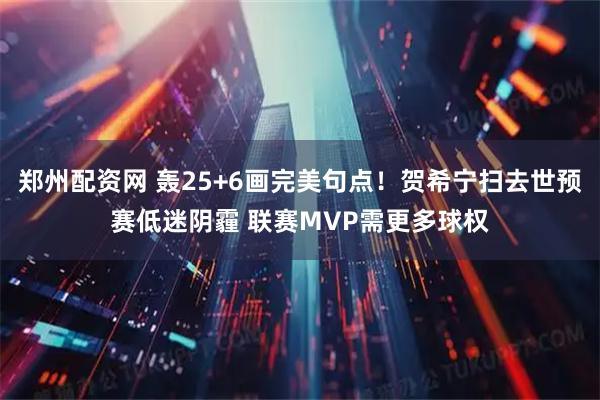 郑州配资网 轰25+6画完美句点！贺希宁扫去世预赛低迷阴霾 联赛MVP需更多球权