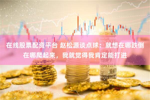 在线股票配资平台 赵松源谈点球：就想在哪跌倒在哪爬起来，我就觉得我肯定能打进