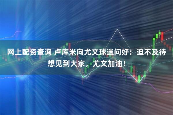 网上配资查询 卢库米向尤文球迷问好：迫不及待想见到大家，尤文加油！