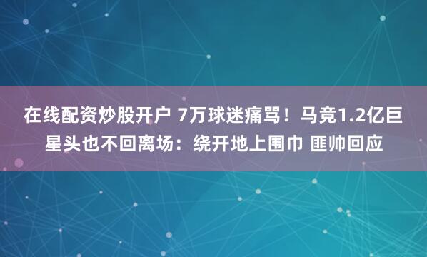 在线配资炒股开户 7万球迷痛骂！马竞1.2亿巨星头也不回离场：绕开地上围巾 匪帅回应
